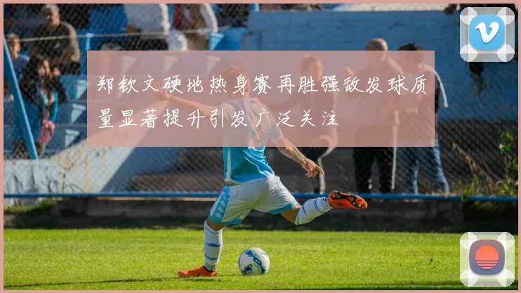 郑钦文硬地热身赛再胜强敌发球质量显著提升引发广泛关注