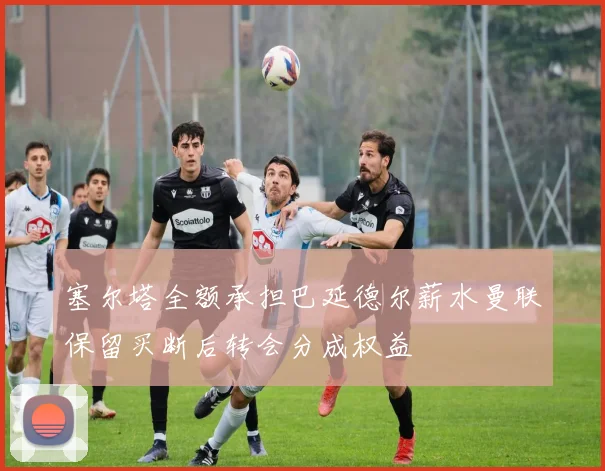 塞尔塔全额承担巴延德尔薪水曼联保留买断后转会分成权益