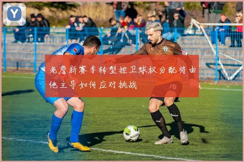 老詹新赛季转型控卫球权分配将由他主导如何应对挑战