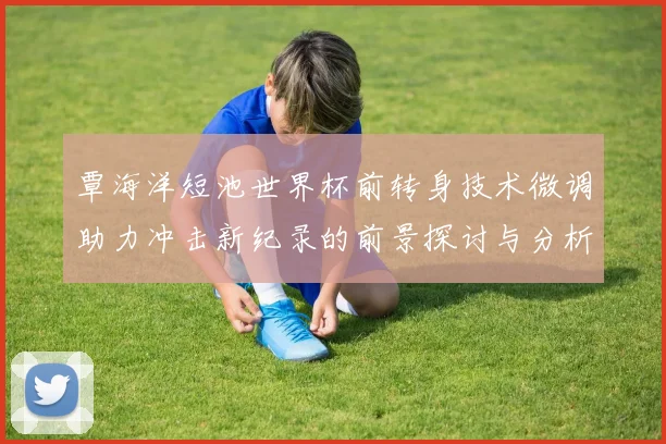 覃海洋短池世界杯前转身技术微调助力冲击新纪录的前景探讨与分析