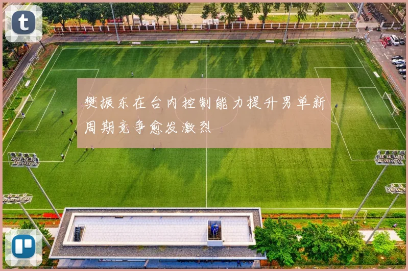 樊振东在台内控制能力提升男单新周期竞争愈发激烈