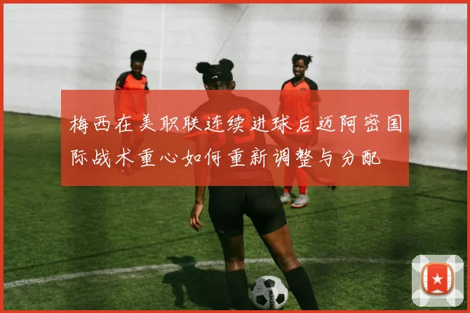 梅西在美职联连续进球后迈阿密国际战术重心如何重新调整与分配