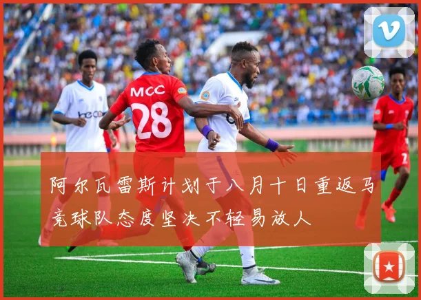 阿尔瓦雷斯计划于八月十日重返马竞球队态度坚决不轻易放人